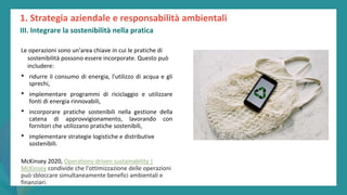 post
pandemic
empowerment
programme
Le operazioni sono un'area chiave in cui le pratiche di
sostenibilità possono essere incorporate. Questo può
includere:
• ridurre il consumo di energia, l'utilizzo di acqua e gli
sprechi,
• implementare programmi di riciclaggio e utilizzare
fonti di energia rinnovabili,
• incorporare pratiche sostenibili nella gestione della
catena di approvvigionamento, lavorando con
fornitori che utilizzano pratiche sostenibili,
• implementare strategie logistiche e distributive
sostenibili.
McKinsey 2020, Operations-driven sustainability |
McKinsey condivide che l'ottimizzazione delle operazioni
può sbloccare simultaneamente benefici ambientali e
finanziari.
1. Strategia aziendale e responsabilità ambientali
III. Integrare la sostenibilità nella pratica
 