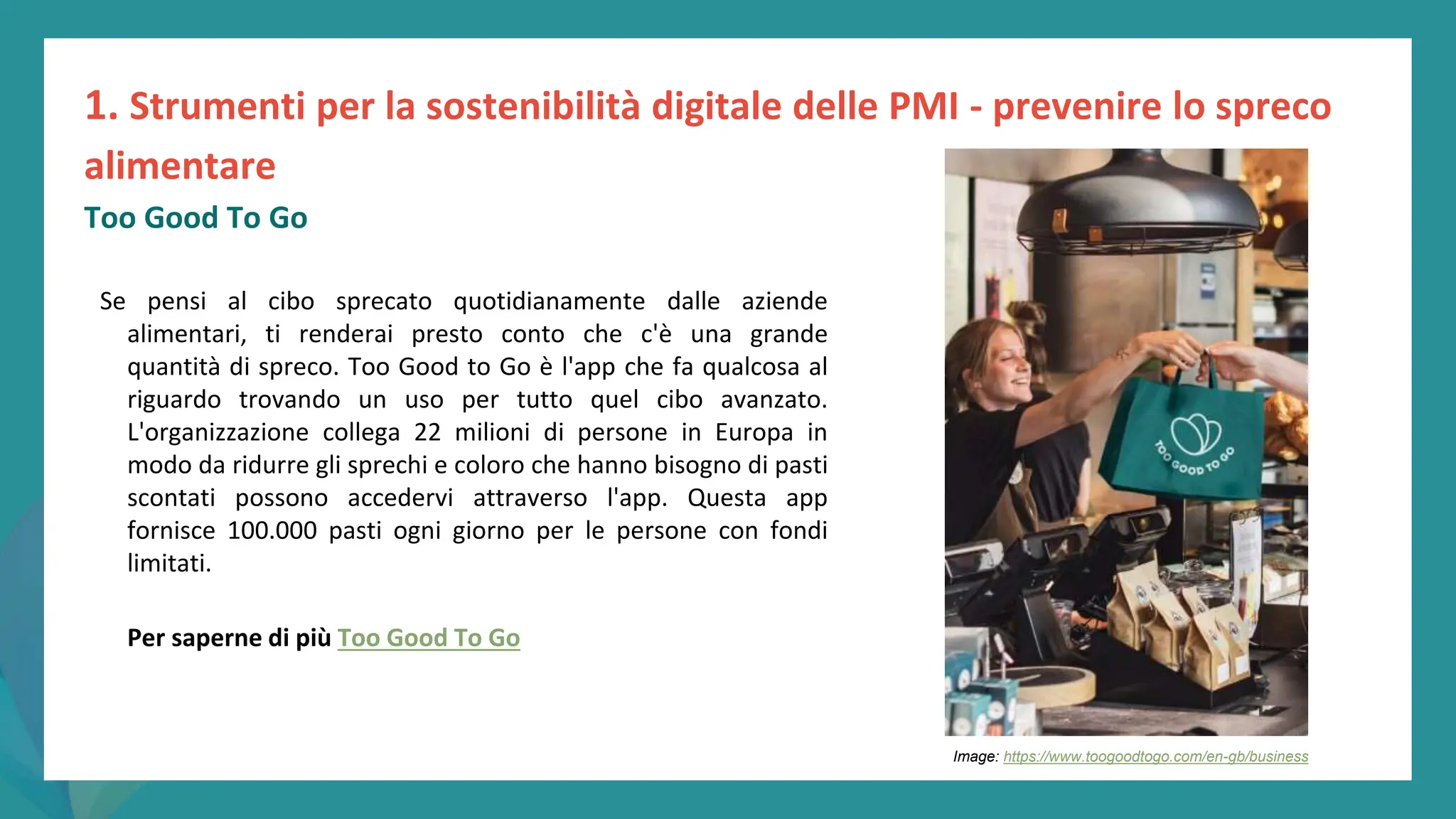 post
pandemic
empowerment
programme
Se pensi al cibo sprecato quotidianamente dalle aziende
alimentari, ti renderai presto conto che c'è una grande
quantità di spreco. Too Good to Go è l'app che fa qualcosa al
riguardo trovando un uso per tutto quel cibo avanzato.
L'organizzazione collega 22 milioni di persone in Europa in
modo da ridurre gli sprechi e coloro che hanno bisogno di pasti
scontati possono accedervi attraverso l'app. Questa app
fornisce 100.000 pasti ogni giorno per le persone con fondi
limitati.
Per saperne di più Too Good To Go
1. Strumenti per la sostenibilità digitale delle PMI - prevenire lo spreco
alimentare
Too Good To Go
Image: https://www.toogoodtogo.com/en-gb/business
 