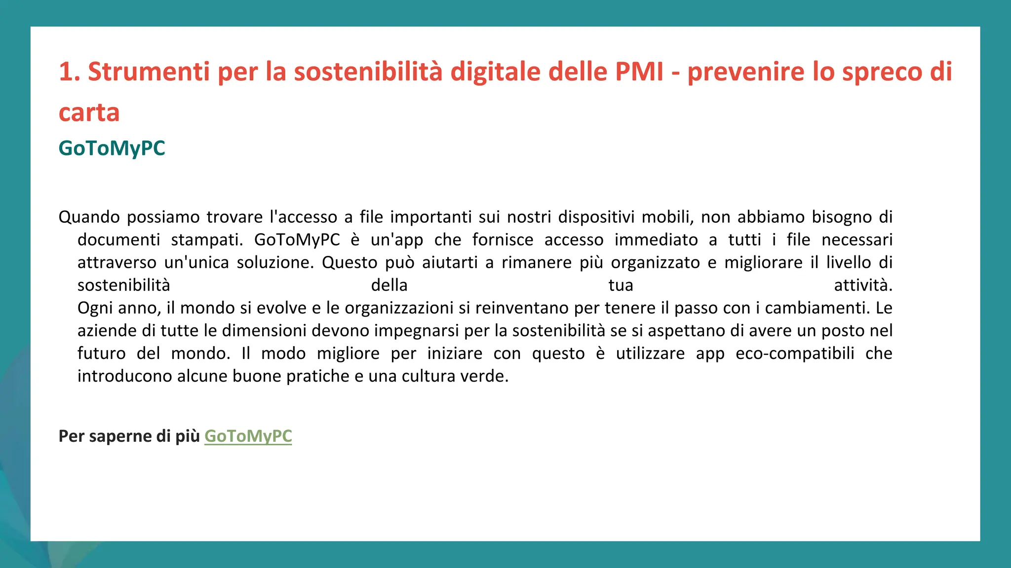 post
pandemic
empowerment
programme
Quando possiamo trovare l'accesso a file importanti sui nostri dispositivi mobili, non abbiamo bisogno di
documenti stampati. GoToMyPC è un'app che fornisce accesso immediato a tutti i file necessari
attraverso un'unica soluzione. Questo può aiutarti a rimanere più organizzato e migliorare il livello di
sostenibilità della tua attività.
Ogni anno, il mondo si evolve e le organizzazioni si reinventano per tenere il passo con i cambiamenti. Le
aziende di tutte le dimensioni devono impegnarsi per la sostenibilità se si aspettano di avere un posto nel
futuro del mondo. Il modo migliore per iniziare con questo è utilizzare app eco-compatibili che
introducono alcune buone pratiche e una cultura verde.
Per saperne di più GoToMyPC
1. Strumenti per la sostenibilità digitale delle PMI - prevenire lo spreco di
carta
GoToMyPC
 
