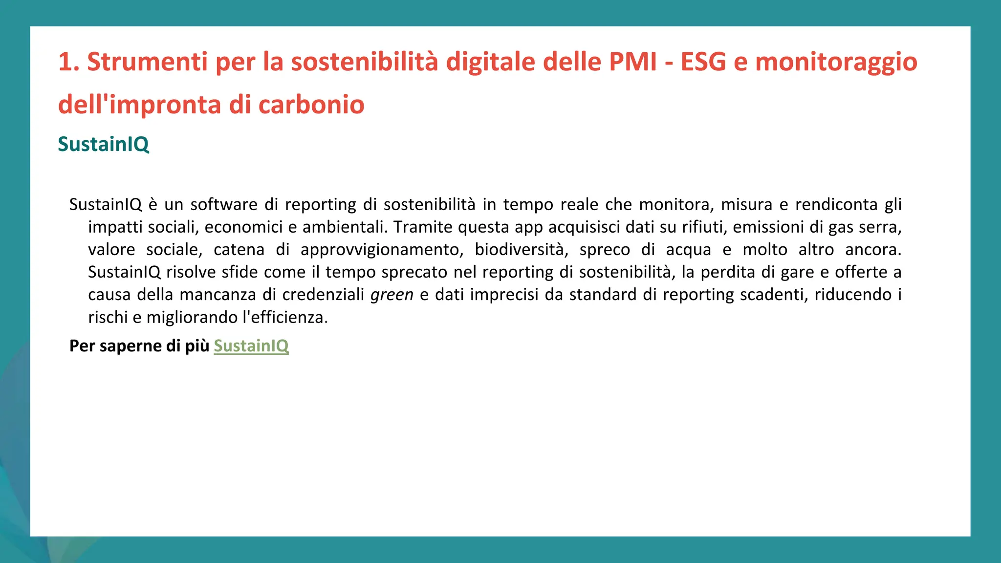 post
pandemic
empowerment
programme
SustainIQ
SustainIQ è un software di reporting di sostenibilità in tempo reale che monitora, misura e rendiconta gli
impatti sociali, economici e ambientali. Tramite questa app acquisisci dati su rifiuti, emissioni di gas serra,
valore sociale, catena di approvvigionamento, biodiversità, spreco di acqua e molto altro ancora.
SustainIQ risolve sfide come il tempo sprecato nel reporting di sostenibilità, la perdita di gare e offerte a
causa della mancanza di credenziali green e dati imprecisi da standard di reporting scadenti, riducendo i
rischi e migliorando l'efficienza.
Per saperne di più SustainIQ
1. Strumenti per la sostenibilità digitale delle PMI - ESG e monitoraggio
dell'impronta di carbonio
 
