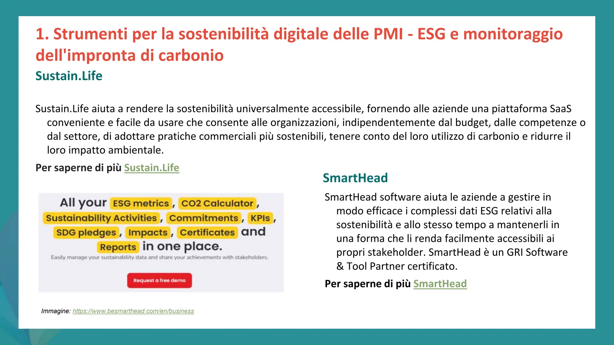 post
pandemic
empowerment
programme
Sustain.Life aiuta a rendere la sostenibilità universalmente accessibile, fornendo alle aziende una piattaforma SaaS
conveniente e facile da usare che consente alle organizzazioni, indipendentemente dal budget, dalle competenze o
dal settore, di adottare pratiche commerciali più sostenibili, tenere conto del loro utilizzo di carbonio e ridurre il
loro impatto ambientale.
Per saperne di più Sustain.Life
SmartHead
SmartHead software aiuta le aziende a gestire in
modo efficace i complessi dati ESG relativi alla
sostenibilità e allo stesso tempo a mantenerli in
una forma che li renda facilmente accessibili ai
propri stakeholder. SmartHead è un GRI Software
& Tool Partner certificato.
Per saperne di più SmartHead
1. Strumenti per la sostenibilità digitale delle PMI - ESG e monitoraggio
dell'impronta di carbonio
Sustain.Life
Immagine: https://www.besmarthead.com/en/business
 