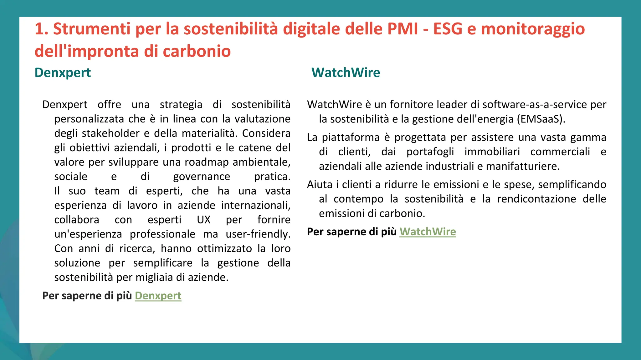 post
pandemic
empowerment
programme
Denxpert offre una strategia di sostenibilità
personalizzata che è in linea con la valutazione
degli stakeholder e della materialità. Considera
gli obiettivi aziendali, i prodotti e le catene del
valore per sviluppare una roadmap ambientale,
sociale e di governance pratica.
Il suo team di esperti, che ha una vasta
esperienza di lavoro in aziende internazionali,
collabora con esperti UX per fornire
un'esperienza professionale ma user-friendly.
Con anni di ricerca, hanno ottimizzato la loro
soluzione per semplificare la gestione della
sostenibilità per migliaia di aziende.
Per saperne di più Denxpert
WatchWire è un fornitore leader di software-as-a-service per
la sostenibilità e la gestione dell'energia (EMSaaS).
La piattaforma è progettata per assistere una vasta gamma
di clienti, dai portafogli immobiliari commerciali e
aziendali alle aziende industriali e manifatturiere.
Aiuta i clienti a ridurre le emissioni e le spese, semplificando
al contempo la sostenibilità e la rendicontazione delle
emissioni di carbonio.
Per saperne di più WatchWire
1. Strumenti per la sostenibilità digitale delle PMI - ESG e monitoraggio
dell'impronta di carbonio
Denxpert WatchWire
 