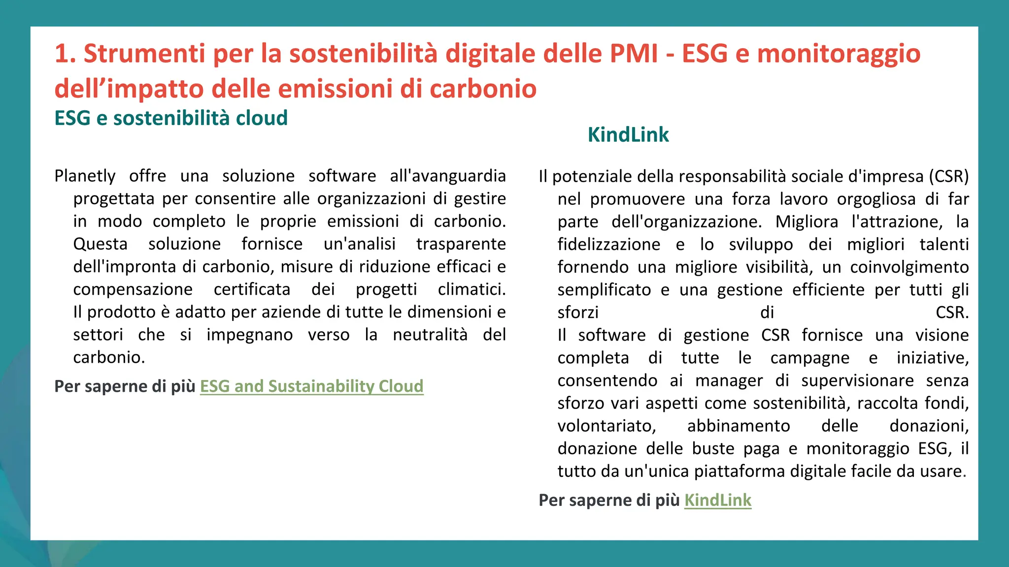 post
pandemic
empowerment
programme
Planetly offre una soluzione software all'avanguardia
progettata per consentire alle organizzazioni di gestire
in modo completo le proprie emissioni di carbonio.
Questa soluzione fornisce un'analisi trasparente
dell'impronta di carbonio, misure di riduzione efficaci e
compensazione certificata dei progetti climatici.
Il prodotto è adatto per aziende di tutte le dimensioni e
settori che si impegnano verso la neutralità del
carbonio.
Per saperne di più ESG and Sustainability Cloud
KindLink
Il potenziale della responsabilità sociale d'impresa (CSR)
nel promuovere una forza lavoro orgogliosa di far
parte dell'organizzazione. Migliora l'attrazione, la
fidelizzazione e lo sviluppo dei migliori talenti
fornendo una migliore visibilità, un coinvolgimento
semplificato e una gestione efficiente per tutti gli
sforzi di CSR.
Il software di gestione CSR fornisce una visione
completa di tutte le campagne e iniziative,
consentendo ai manager di supervisionare senza
sforzo vari aspetti come sostenibilità, raccolta fondi,
volontariato, abbinamento delle donazioni,
donazione delle buste paga e monitoraggio ESG, il
tutto da un'unica piattaforma digitale facile da usare.
Per saperne di più KindLink
1. Strumenti per la sostenibilità digitale delle PMI - ESG e monitoraggio
dell’impatto delle emissioni di carbonio
ESG e sostenibilità cloud
 