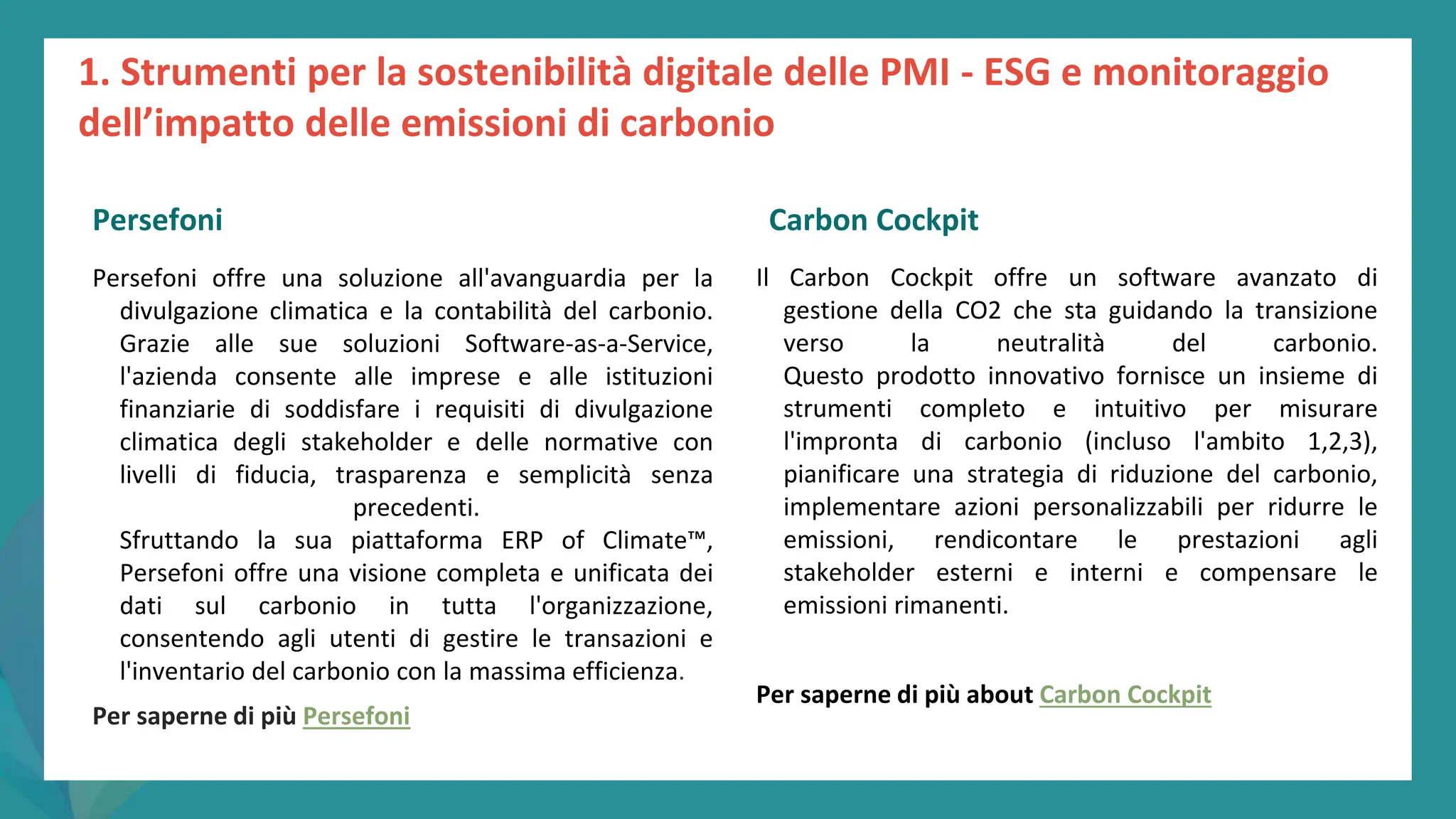 post
pandemic
empowerment
programme
Persefoni offre una soluzione all'avanguardia per la
divulgazione climatica e la contabilità del carbonio.
Grazie alle sue soluzioni Software-as-a-Service,
l'azienda consente alle imprese e alle istituzioni
finanziarie di soddisfare i requisiti di divulgazione
climatica degli stakeholder e delle normative con
livelli di fiducia, trasparenza e semplicità senza
precedenti.
Sfruttando la sua piattaforma ERP of Climate™,
Persefoni offre una visione completa e unificata dei
dati sul carbonio in tutta l'organizzazione,
consentendo agli utenti di gestire le transazioni e
l'inventario del carbonio con la massima efficienza.
Per saperne di più Persefoni
Carbon Cockpit
Il Carbon Cockpit offre un software avanzato di
gestione della CO2 che sta guidando la transizione
verso la neutralità del carbonio.
Questo prodotto innovativo fornisce un insieme di
strumenti completo e intuitivo per misurare
l'impronta di carbonio (incluso l'ambito 1,2,3),
pianificare una strategia di riduzione del carbonio,
implementare azioni personalizzabili per ridurre le
emissioni, rendicontare le prestazioni agli
stakeholder esterni e interni e compensare le
emissioni rimanenti.
Per saperne di più about Carbon Cockpit
1. Strumenti per la sostenibilità digitale delle PMI - ESG e monitoraggio
dell’impatto delle emissioni di carbonio
Persefoni Carbon Cockpit
 