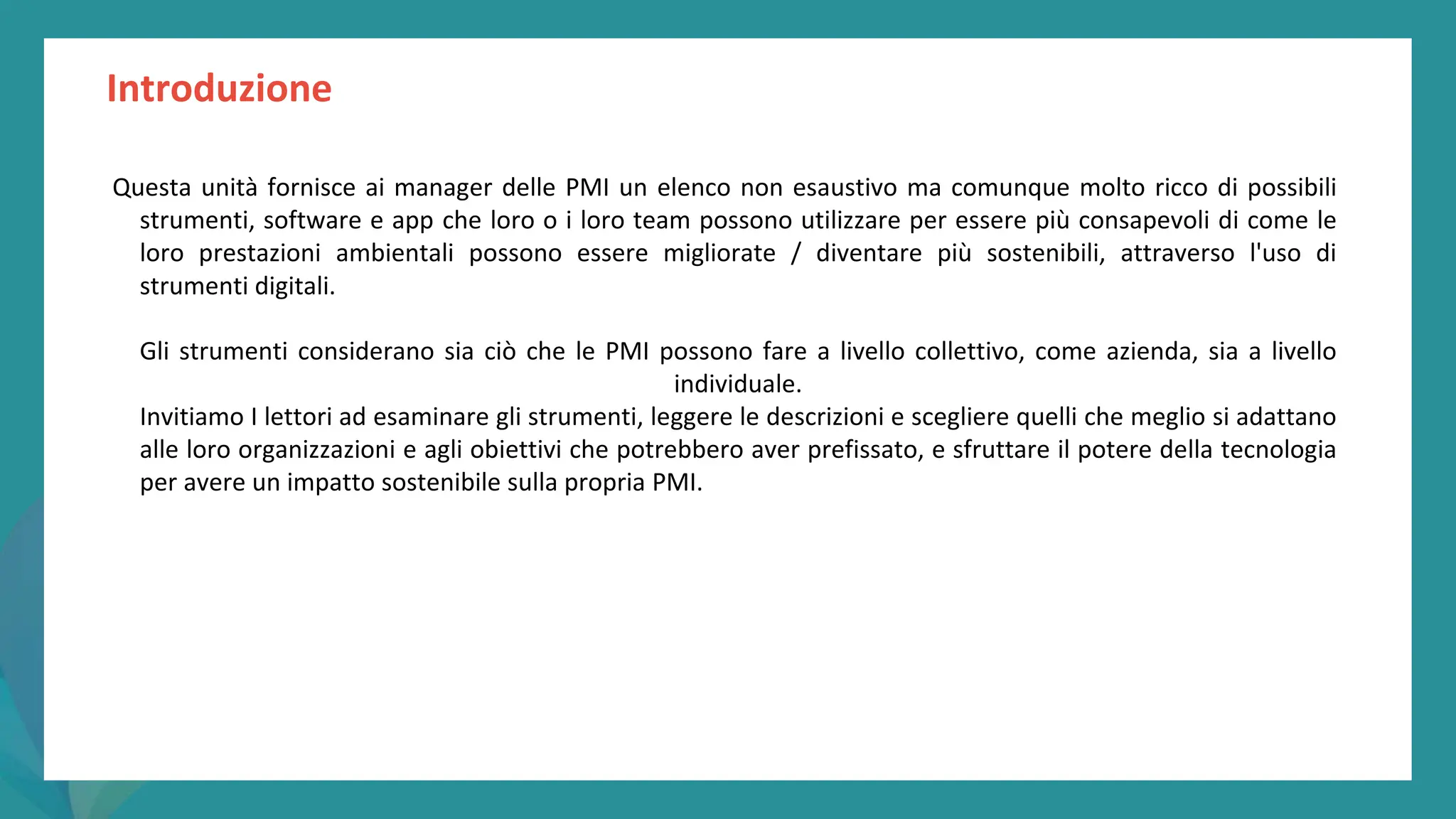post
pandemic
empowerment
programme
Introduzione
Questa unità fornisce ai manager delle PMI un elenco non esaustivo ma comunque molto ricco di possibili
strumenti, software e app che loro o i loro team possono utilizzare per essere più consapevoli di come le
loro prestazioni ambientali possono essere migliorate / diventare più sostenibili, attraverso l'uso di
strumenti digitali.
Gli strumenti considerano sia ciò che le PMI possono fare a livello collettivo, come azienda, sia a livello
individuale.
Invitiamo I lettori ad esaminare gli strumenti, leggere le descrizioni e scegliere quelli che meglio si adattano
alle loro organizzazioni e agli obiettivi che potrebbero aver prefissato, e sfruttare il potere della tecnologia
per avere un impatto sostenibile sulla propria PMI.
 