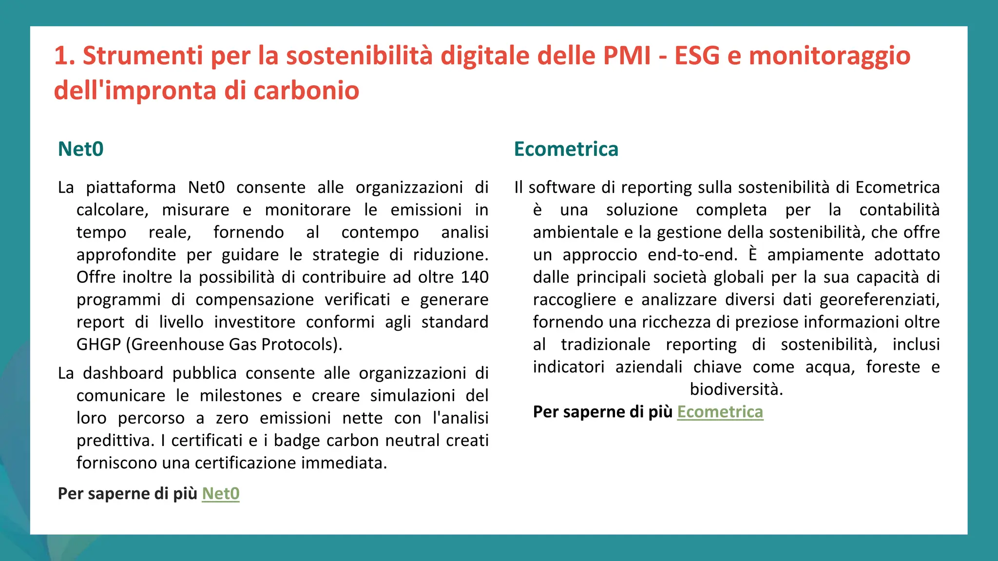 post
pandemic
empowerment
programme
La piattaforma Net0 consente alle organizzazioni di
calcolare, misurare e monitorare le emissioni in
tempo reale, fornendo al contempo analisi
approfondite per guidare le strategie di riduzione.
Offre inoltre la possibilità di contribuire ad oltre 140
programmi di compensazione verificati e generare
report di livello investitore conformi agli standard
GHGP (Greenhouse Gas Protocols).
La dashboard pubblica consente alle organizzazioni di
comunicare le milestones e creare simulazioni del
loro percorso a zero emissioni nette con l'analisi
predittiva. I certificati e i badge carbon neutral creati
forniscono una certificazione immediata.
Per saperne di più Net0
Ecometrica
Il software di reporting sulla sostenibilità di Ecometrica
è una soluzione completa per la contabilità
ambientale e la gestione della sostenibilità, che offre
un approccio end-to-end. È ampiamente adottato
dalle principali società globali per la sua capacità di
raccogliere e analizzare diversi dati georeferenziati,
fornendo una ricchezza di preziose informazioni oltre
al tradizionale reporting di sostenibilità, inclusi
indicatori aziendali chiave come acqua, foreste e
biodiversità.
Per saperne di più Ecometrica
1. Strumenti per la sostenibilità digitale delle PMI - ESG e monitoraggio
dell'impronta di carbonio
Net0 Ecometrica
 