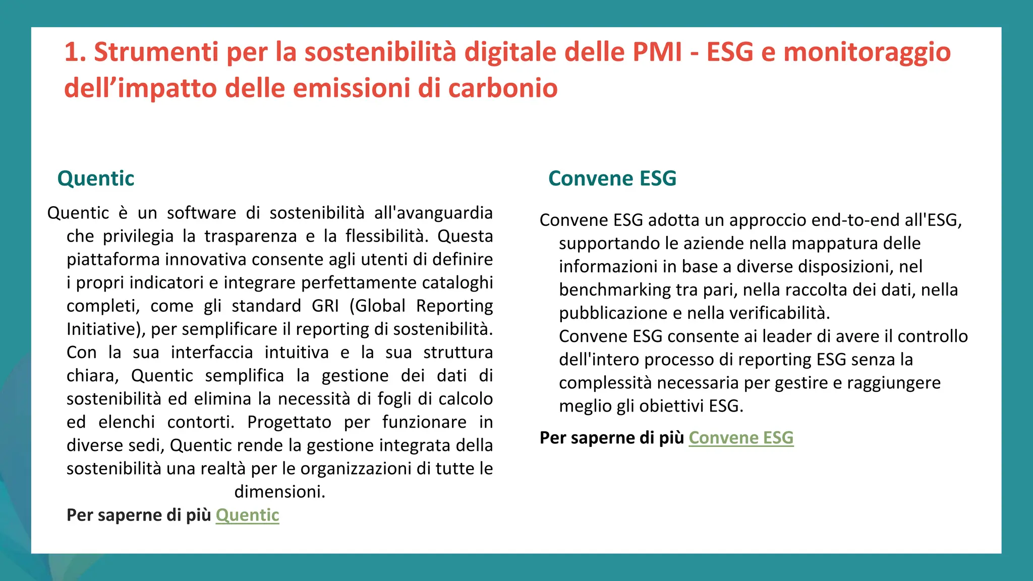 post
pandemic
empowerment
programme
Quentic è un software di sostenibilità all'avanguardia
che privilegia la trasparenza e la flessibilità. Questa
piattaforma innovativa consente agli utenti di definire
i propri indicatori e integrare perfettamente cataloghi
completi, come gli standard GRI (Global Reporting
Initiative), per semplificare il reporting di sostenibilità.
Con la sua interfaccia intuitiva e la sua struttura
chiara, Quentic semplifica la gestione dei dati di
sostenibilità ed elimina la necessità di fogli di calcolo
ed elenchi contorti. Progettato per funzionare in
diverse sedi, Quentic rende la gestione integrata della
sostenibilità una realtà per le organizzazioni di tutte le
dimensioni.
Per saperne di più Quentic
Convene ESG
Convene ESG adotta un approccio end-to-end all'ESG,
supportando le aziende nella mappatura delle
informazioni in base a diverse disposizioni, nel
benchmarking tra pari, nella raccolta dei dati, nella
pubblicazione e nella verificabilità.
Convene ESG consente ai leader di avere il controllo
dell'intero processo di reporting ESG senza la
complessità necessaria per gestire e raggiungere
meglio gli obiettivi ESG.
Per saperne di più Convene ESG
1. Strumenti per la sostenibilità digitale delle PMI - ESG e monitoraggio
dell’impatto delle emissioni di carbonio
Quentic Convene ESG
 