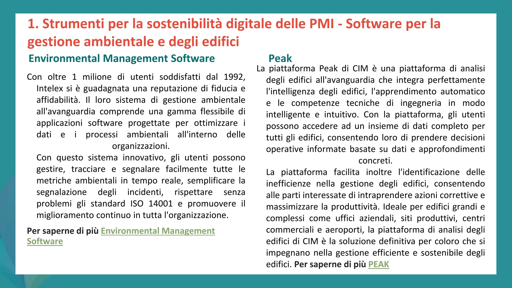 post
pandemic
empowerment
programme
Con oltre 1 milione di utenti soddisfatti dal 1992,
Intelex si è guadagnata una reputazione di fiducia e
affidabilità. Il loro sistema di gestione ambientale
all'avanguardia comprende una gamma flessibile di
applicazioni software progettate per ottimizzare i
dati e i processi ambientali all'interno delle
organizzazioni.
Con questo sistema innovativo, gli utenti possono
gestire, tracciare e segnalare facilmente tutte le
metriche ambientali in tempo reale, semplificare la
segnalazione degli incidenti, rispettare senza
problemi gli standard ISO 14001 e promuovere il
miglioramento continuo in tutta l'organizzazione.
Per saperne di più Environmental Management
Software
PEAK
La piattaforma Peak di CIM è una piattaforma di analisi
degli edifici all'avanguardia che integra perfettamente
l'intelligenza degli edifici, l'apprendimento automatico
e le competenze tecniche di ingegneria in modo
intelligente e intuitivo. Con la piattaforma, gli utenti
possono accedere ad un insieme di dati completo per
tutti gli edifici, consentendo loro di prendere decisioni
operative informate basate su dati e approfondimenti
concreti.
La piattaforma facilita inoltre l'identificazione delle
inefficienze nella gestione degli edifici, consentendo
alle parti interessate di intraprendere azioni correttive e
massimizzare la produttività. Ideale per edifici grandi e
complessi come uffici aziendali, siti produttivi, centri
commerciali e aeroporti, la piattaforma di analisi degli
edifici di CIM è la soluzione definitiva per coloro che si
impegnano nella gestione efficiente e sostenibile degli
edifici. Per saperne di più PEAK
1. Strumenti per la sostenibilità digitale delle PMI - Software per la
gestione ambientale e degli edifici
Environmental Management Software Peak
 