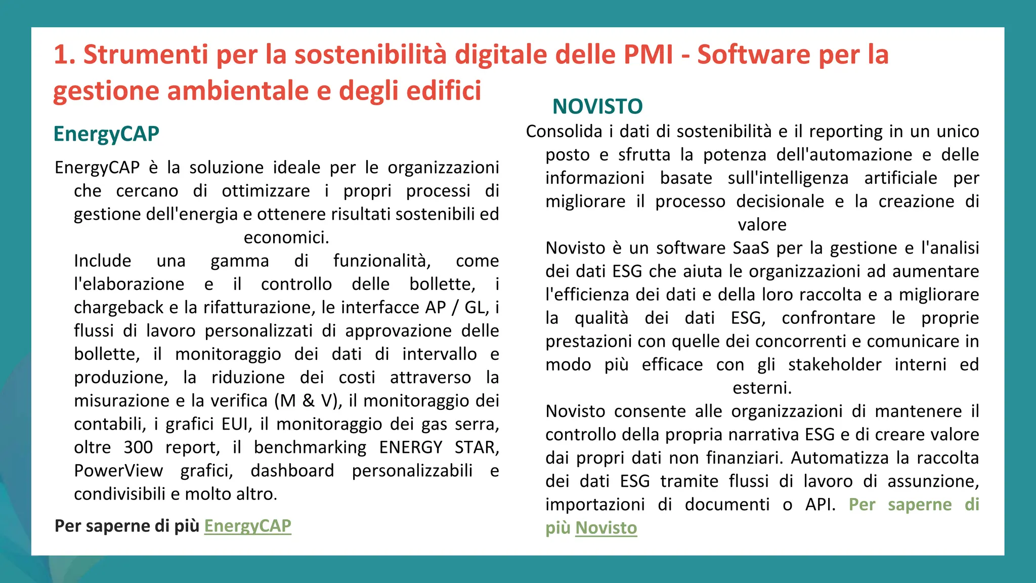 post
pandemic
empowerment
programme
EnergyCAP è la soluzione ideale per le organizzazioni
che cercano di ottimizzare i propri processi di
gestione dell'energia e ottenere risultati sostenibili ed
economici.
Include una gamma di funzionalità, come
l'elaborazione e il controllo delle bollette, i
chargeback e la rifatturazione, le interfacce AP / GL, i
flussi di lavoro personalizzati di approvazione delle
bollette, il monitoraggio dei dati di intervallo e
produzione, la riduzione dei costi attraverso la
misurazione e la verifica (M & V), il monitoraggio dei
contabili, i grafici EUI, il monitoraggio dei gas serra,
oltre 300 report, il benchmarking ENERGY STAR,
PowerView grafici, dashboard personalizzabili e
condivisibili e molto altro.
Per saperne di più EnergyCAP
NOVISTO
Consolida i dati di sostenibilità e il reporting in un unico
posto e sfrutta la potenza dell'automazione e delle
informazioni basate sull'intelligenza artificiale per
migliorare il processo decisionale e la creazione di
valore
Novisto è un software SaaS per la gestione e l'analisi
dei dati ESG che aiuta le organizzazioni ad aumentare
l'efficienza dei dati e della loro raccolta e a migliorare
la qualità dei dati ESG, confrontare le proprie
prestazioni con quelle dei concorrenti e comunicare in
modo più efficace con gli stakeholder interni ed
esterni.
Novisto consente alle organizzazioni di mantenere il
controllo della propria narrativa ESG e di creare valore
dai propri dati non finanziari. Automatizza la raccolta
dei dati ESG tramite flussi di lavoro di assunzione,
importazioni di documenti o API. Per saperne di
più Novisto
1. Strumenti per la sostenibilità digitale delle PMI - Software per la
gestione ambientale e degli edifici
EnergyCAP
 