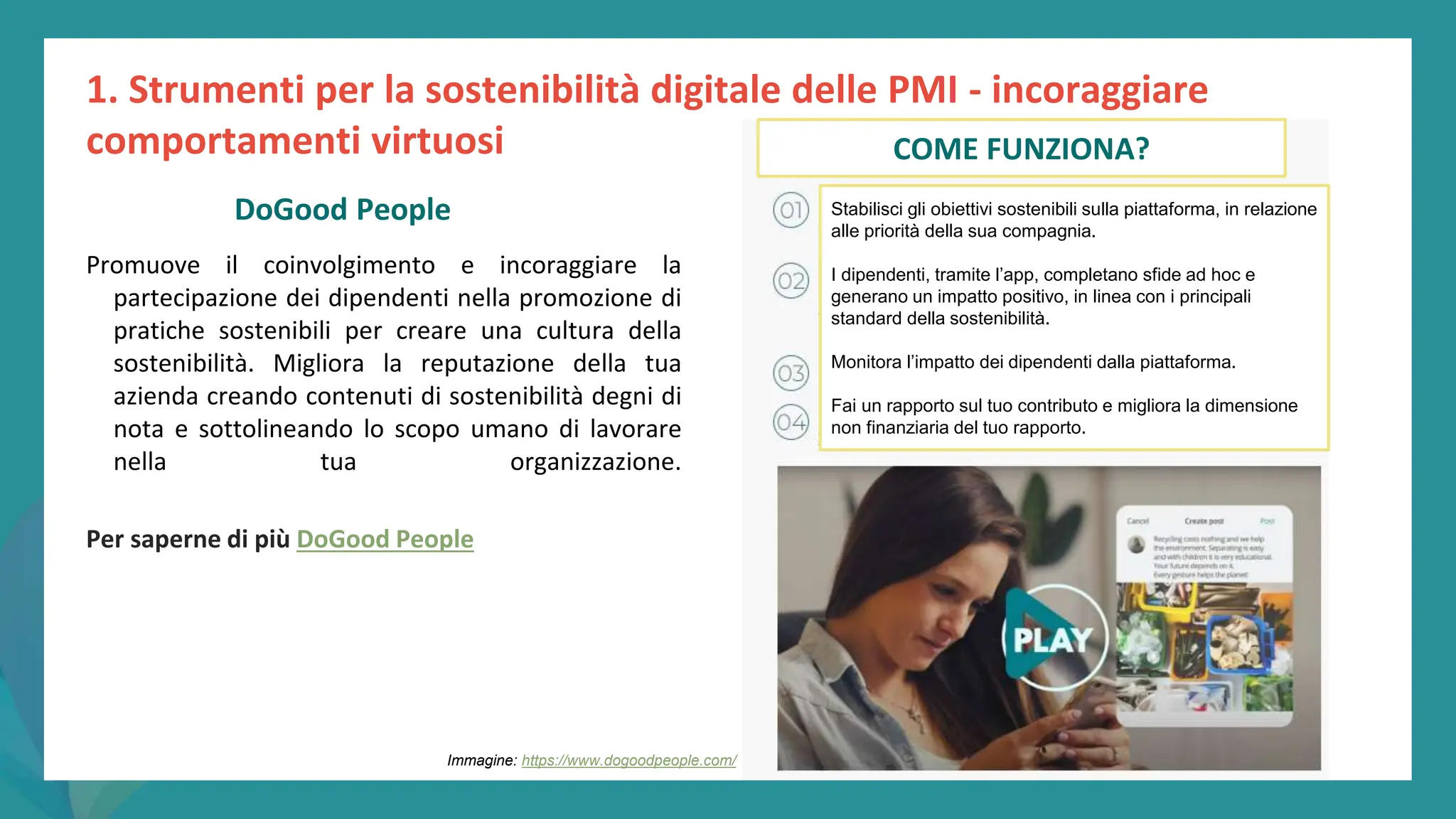 post
pandemic
empowerment
programme
Promuove il coinvolgimento e incoraggiare la
partecipazione dei dipendenti nella promozione di
pratiche sostenibili per creare una cultura della
sostenibilità. Migliora la reputazione della tua
azienda creando contenuti di sostenibilità degni di
nota e sottolineando lo scopo umano di lavorare
nella tua organizzazione.
Per saperne di più DoGood People
1. Strumenti per la sostenibilità digitale delle PMI - incoraggiare
comportamenti virtuosi
DoGood People
Immagine: https://www.dogoodpeople.com/
COME FUNZIONA?
Stabilisci gli obiettivi sostenibili sulla piattaforma, in relazione
alle priorità della sua compagnia.
I dipendenti, tramite l’app, completano sfide ad hoc e
generano un impatto positivo, in linea con i principali
standard della sostenibilità.
Monitora l’impatto dei dipendenti dalla piattaforma.
Fai un rapporto sul tuo contributo e migliora la dimensione
non finanziaria del tuo rapporto.
 