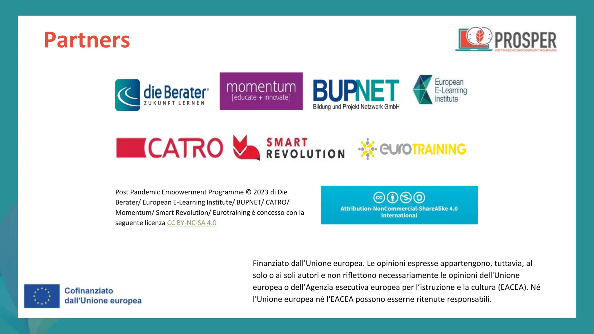 post
pandemic
empowerment
programme
Partners
Finanziato dall'Unione europea. Le opinioni espresse appartengono, tuttavia, al
solo o ai soli autori e non riflettono necessariamente le opinioni dell'Unione
europea o dell’Agenzia esecutiva europea per l’istruzione e la cultura (EACEA). Né
l'Unione europea né l'EACEA possono esserne ritenute responsabili.
Post Pandemic Empowerment Programme © 2023 di Die
Berater/ European E-Learning Institute/ BUPNET/ CATRO/
Momentum/ Smart Revolution/ Eurotraining è concesso con la
seguente licenza CC BY-NC-SA 4.0
 