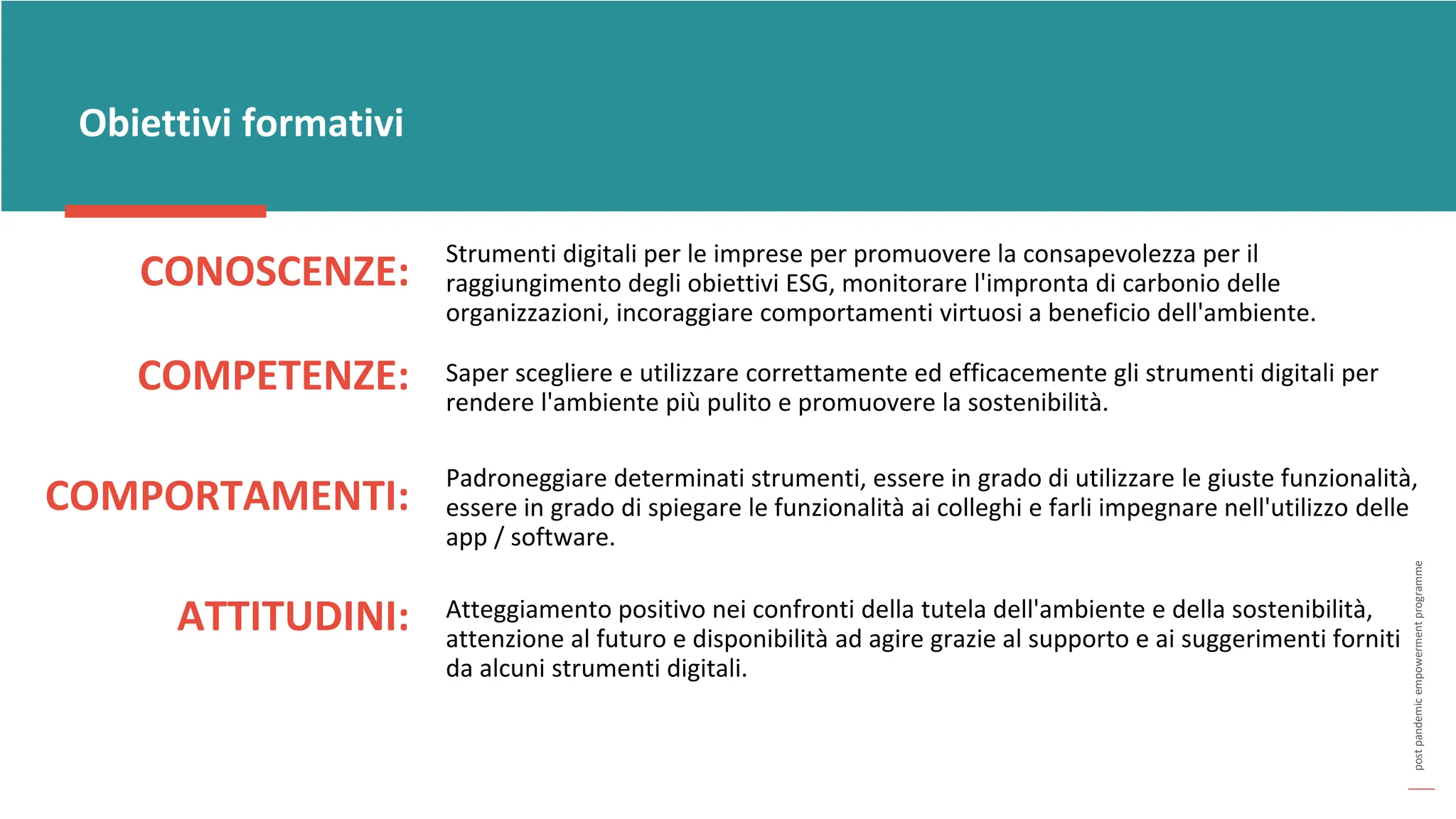 post
pandemic
empowerment
programme
CONOSCENZE:
Obiettivi formativi
Strumenti digitali per le imprese per promuovere la consapevolezza per il
raggiungimento degli obiettivi ESG, monitorare l'impronta di carbonio delle
organizzazioni, incoraggiare comportamenti virtuosi a beneficio dell'ambiente.
COMPETENZE: Saper scegliere e utilizzare correttamente ed efficacemente gli strumenti digitali per
rendere l'ambiente più pulito e promuovere la sostenibilità.
COMPORTAMENTI:
Padroneggiare determinati strumenti, essere in grado di utilizzare le giuste funzionalità,
essere in grado di spiegare le funzionalità ai colleghi e farli impegnare nell'utilizzo delle
app / software.
ATTITUDINI: Atteggiamento positivo nei confronti della tutela dell'ambiente e della sostenibilità,
attenzione al futuro e disponibilità ad agire grazie al supporto e ai suggerimenti forniti
da alcuni strumenti digitali.
 