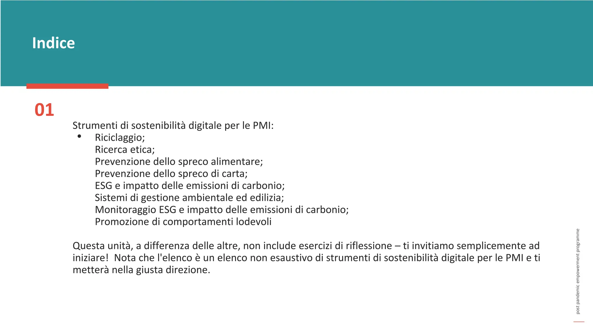 post
pandemic
empowerment
programme
Indice
01
Strumenti di sostenibilità digitale per le PMI:
• Riciclaggio;
Ricerca etica;
Prevenzione dello spreco alimentare;
Prevenzione dello spreco di carta;
ESG e impatto delle emissioni di carbonio;
Sistemi di gestione ambientale ed edilizia;
Monitoraggio ESG e impatto delle emissioni di carbonio;
Promozione di comportamenti lodevoli
Questa unità, a differenza delle altre, non include esercizi di riflessione – ti invitiamo semplicemente ad
iniziare! Nota che l'elenco è un elenco non esaustivo di strumenti di sostenibilità digitale per le PMI e ti
metterà nella giusta direzione.
 