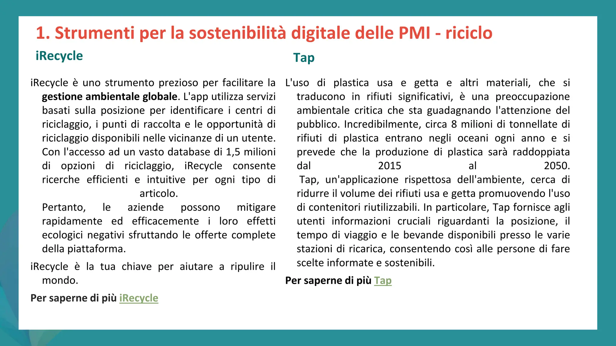 post
pandemic
empowerment
programme
iRecycle è uno strumento prezioso per facilitare la
gestione ambientale globale. L'app utilizza servizi
basati sulla posizione per identificare i centri di
riciclaggio, i punti di raccolta e le opportunità di
riciclaggio disponibili nelle vicinanze di un utente.
Con l'accesso ad un vasto database di 1,5 milioni
di opzioni di riciclaggio, iRecycle consente
ricerche efficienti e intuitive per ogni tipo di
articolo.
Pertanto, le aziende possono mitigare
rapidamente ed efficacemente i loro effetti
ecologici negativi sfruttando le offerte complete
della piattaforma.
iRecycle è la tua chiave per aiutare a ripulire il
mondo.
Per saperne di più iRecycle
1. Strumenti per la sostenibilità digitale delle PMI - riciclo
iRecycle
L'uso di plastica usa e getta e altri materiali, che si
traducono in rifiuti significativi, è una preoccupazione
ambientale critica che sta guadagnando l'attenzione del
pubblico. Incredibilmente, circa 8 milioni di tonnellate di
rifiuti di plastica entrano negli oceani ogni anno e si
prevede che la produzione di plastica sarà raddoppiata
dal 2015 al 2050.
Tap, un'applicazione rispettosa dell'ambiente, cerca di
ridurre il volume dei rifiuti usa e getta promuovendo l'uso
di contenitori riutilizzabili. In particolare, Tap fornisce agli
utenti informazioni cruciali riguardanti la posizione, il
tempo di viaggio e le bevande disponibili presso le varie
stazioni di ricarica, consentendo così alle persone di fare
scelte informate e sostenibili.
Per saperne di più Tap
Tap
 
