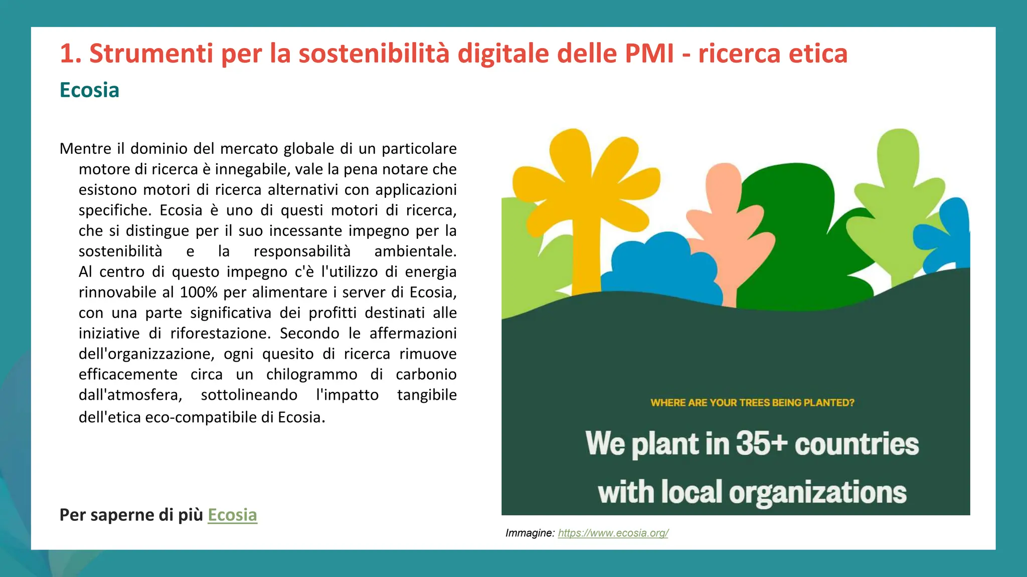 post
pandemic
empowerment
programme
Mentre il dominio del mercato globale di un particolare
motore di ricerca è innegabile, vale la pena notare che
esistono motori di ricerca alternativi con applicazioni
specifiche. Ecosia è uno di questi motori di ricerca,
che si distingue per il suo incessante impegno per la
sostenibilità e la responsabilità ambientale.
Al centro di questo impegno c'è l'utilizzo di energia
rinnovabile al 100% per alimentare i server di Ecosia,
con una parte significativa dei profitti destinati alle
iniziative di riforestazione. Secondo le affermazioni
dell'organizzazione, ogni quesito di ricerca rimuove
efficacemente circa un chilogrammo di carbonio
dall'atmosfera, sottolineando l'impatto tangibile
dell'etica eco-compatibile di Ecosia.
Per saperne di più Ecosia
1. Strumenti per la sostenibilità digitale delle PMI - ricerca etica
Ecosia
Immagine: https://www.ecosia.org/
 