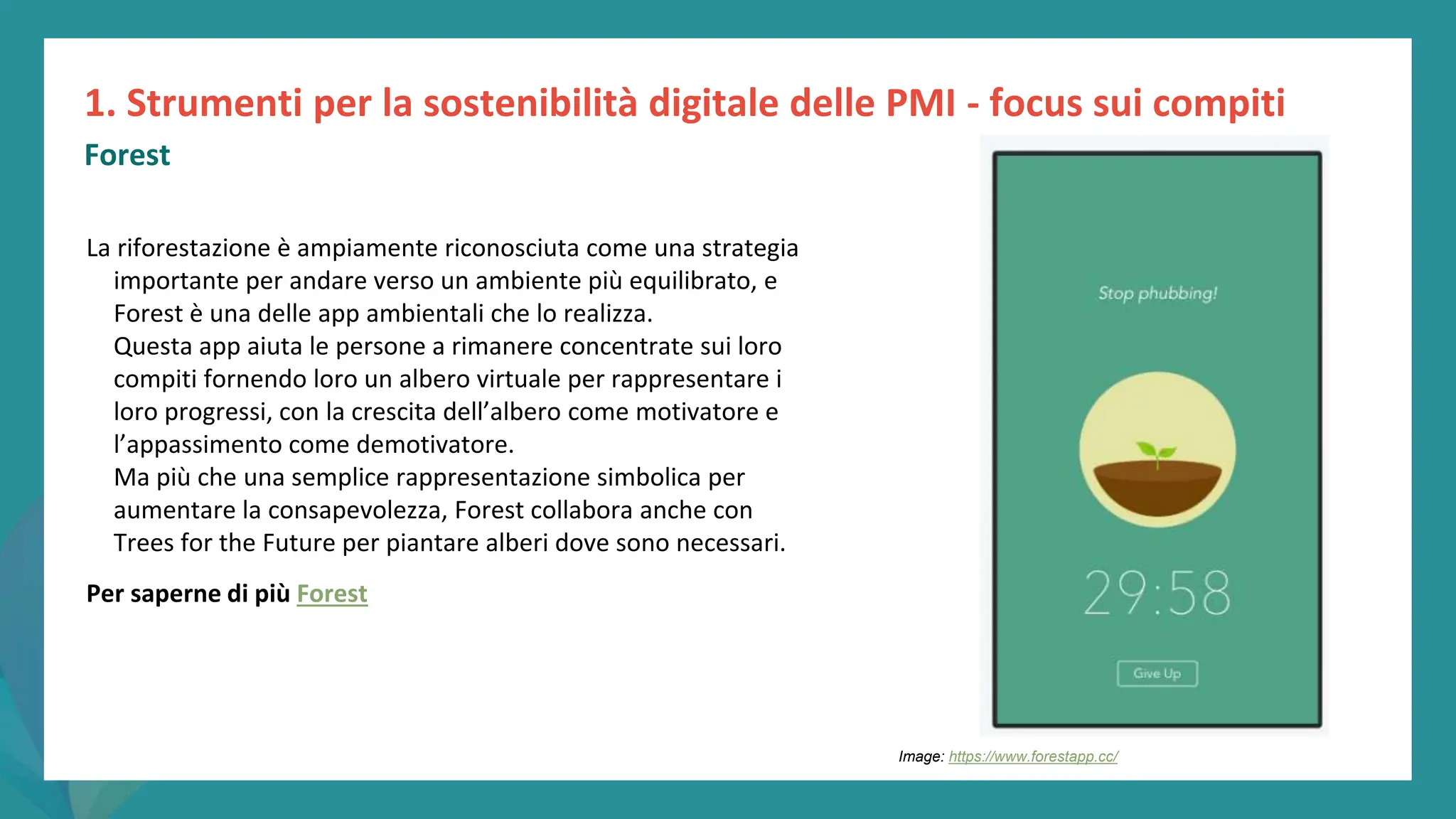 post
pandemic
empowerment
programme
La riforestazione è ampiamente riconosciuta come una strategia
importante per andare verso un ambiente più equilibrato, e
Forest è una delle app ambientali che lo realizza.
Questa app aiuta le persone a rimanere concentrate sui loro
compiti fornendo loro un albero virtuale per rappresentare i
loro progressi, con la crescita dell’albero come motivatore e
l’appassimento come demotivatore.
Ma più che una semplice rappresentazione simbolica per
aumentare la consapevolezza, Forest collabora anche con
Trees for the Future per piantare alberi dove sono necessari.
Per saperne di più Forest
1. Strumenti per la sostenibilità digitale delle PMI - focus sui compiti
Forest
Image: https://www.forestapp.cc/
 