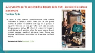post
pandemic
empowerment
programme
Se pensi al cibo sprecato quotidianamente dalle aziende
alimentari, ti renderai presto conto che c'è una grande
quantità di spreco. Too Good to Go è l'app che fa qualcosa al
riguardo trovando un uso per tutto quel cibo avanzato.
L'organizzazione collega 22 milioni di persone in Europa in
modo da ridurre gli sprechi e coloro che hanno bisogno di pasti
scontati possono accedervi attraverso l'app. Questa app
fornisce 100.000 pasti ogni giorno per le persone con fondi
limitati.
Per saperne di più Too Good To Go
1. Strumenti per la sostenibilità digitale delle PMI - prevenire lo spreco
alimentare
Too Good To Go
Image: https://www.toogoodtogo.com/en-gb/business
 