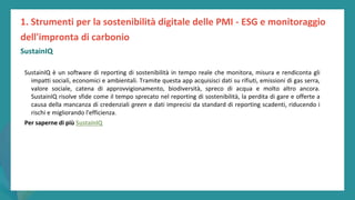 post
pandemic
empowerment
programme
SustainIQ
SustainIQ è un software di reporting di sostenibilità in tempo reale che monitora, misura e rendiconta gli
impatti sociali, economici e ambientali. Tramite questa app acquisisci dati su rifiuti, emissioni di gas serra,
valore sociale, catena di approvvigionamento, biodiversità, spreco di acqua e molto altro ancora.
SustainIQ risolve sfide come il tempo sprecato nel reporting di sostenibilità, la perdita di gare e offerte a
causa della mancanza di credenziali green e dati imprecisi da standard di reporting scadenti, riducendo i
rischi e migliorando l'efficienza.
Per saperne di più SustainIQ
1. Strumenti per la sostenibilità digitale delle PMI - ESG e monitoraggio
dell'impronta di carbonio
 