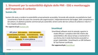 post
pandemic
empowerment
programme
Sustain.Life aiuta a rendere la sostenibilità universalmente accessibile, fornendo alle aziende una piattaforma SaaS
conveniente e facile da usare che consente alle organizzazioni, indipendentemente dal budget, dalle competenze o
dal settore, di adottare pratiche commerciali più sostenibili, tenere conto del loro utilizzo di carbonio e ridurre il
loro impatto ambientale.
Per saperne di più Sustain.Life
SmartHead
SmartHead software aiuta le aziende a gestire in
modo efficace i complessi dati ESG relativi alla
sostenibilità e allo stesso tempo a mantenerli in
una forma che li renda facilmente accessibili ai
propri stakeholder. SmartHead è un GRI Software
& Tool Partner certificato.
Per saperne di più SmartHead
1. Strumenti per la sostenibilità digitale delle PMI - ESG e monitoraggio
dell'impronta di carbonio
Sustain.Life
Immagine: https://www.besmarthead.com/en/business
 