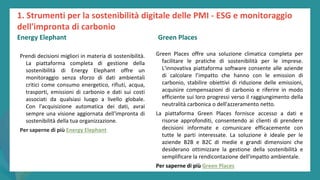post
pandemic
empowerment
programme
Prendi decisioni migliori in materia di sostenibilità.
La piattaforma completa di gestione della
sostenibilità di Energy Elephant offre un
monitoraggio senza sforzo di dati ambientali
critici come consumo energetico, rifiuti, acqua,
trasporti, emissioni di carbonio e dati sui costi
associati da qualsiasi luogo a livello globale.
Con l'acquisizione automatica dei dati, avrai
sempre una visione aggiornata dell'impronta di
sostenibilità della tua organizzazione.
Per saperne di più Energy Elephant
Green Places
Green Places offre una soluzione climatica completa per
facilitare le pratiche di sostenibilità per le imprese.
L'innovativa piattaforma software consente alle aziende
di calcolare l’impatto che hanno con le emission di
carbonio, stabilire obiettivi di riduzione delle emissioni,
acquisire compensazioni di carbonio e riferire in modo
efficiente sui loro progressi verso il raggiungimento della
neutralità carbonica o dell'azzeramento netto.
La piattaforma Green Places fornisce accesso a dati e
risorse approfonditi, consentendo ai clienti di prendere
decisioni informate e comunicare efficacemente con
tutte le parti interessate. La soluzione è ideale per le
aziende B2B e B2C di medie e grandi dimensioni che
desiderano ottimizzare la gestione della sostenibilità e
semplificare la rendicontazione dell'impatto ambientale.
Per saperne di più Green Places
1. Strumenti per la sostenibilità digitale delle PMI - ESG e monitoraggio
dell'impronta di carbonio
Energy Elephant Green Places
 