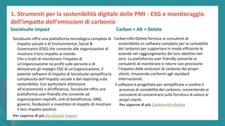 post
pandemic
empowerment
programme
Socialsuite offre una piattaforma tecnologica completa di
impatto sociale e di Environmental, Social &
Governance (ESG) che consente alle organizzazioni di
mostrare il loro impatto al mondo.
Che si tratti di monitorare l'impatto di
un'organizzazione no profit sulle persone o di
dimostrare gli impegni ESG di un'organizzazione, il
potente software di impatto di Socialsuite semplifica la
complessità dell'impatto sociale e del reporting sulla
sostenibilità. Con particolare attenzione
all'economicità e all'efficienza, Socialsuite offre una
piattaforma user-friendly che consente ad
organizzazioni noprofit, enti di beneficenza, ONG,
governi, fondazioni e investitori di impatto di mostrare
il loro impatto positivo.
Per saperne di più Socialsuite Impact
Carbon+Alt+Delete
Carbon+Alt+Delete fornisce ai consulenti di
sostenibilità un software completo per la contabilità
del carbonio per supportare in modo efficiente le
aziende nel raggiungimento dei loro obiettivi net-
zero. La piattaforma user-friendly consente ai
consulenti di monitorare e ridurre con precisione
l’impatto delle emissioni di carbonio dei propri
clienti, rimanendo conformi agli standard
internazionali.
1. Strumenti per la sostenibilità digitale delle PMI - ESG e monitoraggio
dell’impatto dell’emissioni di carbonio
Socialsuite Impact Carbon + Alt + Delete
Il software è progettato per semplificare e snellire il
processo di contabilità del carbonio, consentendo ai
consulenti di concentrarsi sulla fornitura di valore ai
propri clienti.
Per saperne di più Carbon+Alt+Delete
 