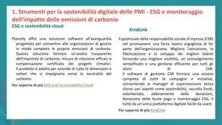 post
pandemic
empowerment
programme
Planetly offre una soluzione software all'avanguardia
progettata per consentire alle organizzazioni di gestire
in modo completo le proprie emissioni di carbonio.
Questa soluzione fornisce un'analisi trasparente
dell'impronta di carbonio, misure di riduzione efficaci e
compensazione certificata dei progetti climatici.
Il prodotto è adatto per aziende di tutte le dimensioni e
settori che si impegnano verso la neutralità del
carbonio.
Per saperne di più ESG and Sustainability Cloud
KindLink
Il potenziale della responsabilità sociale d'impresa (CSR)
nel promuovere una forza lavoro orgogliosa di far
parte dell'organizzazione. Migliora l'attrazione, la
fidelizzazione e lo sviluppo dei migliori talenti
fornendo una migliore visibilità, un coinvolgimento
semplificato e una gestione efficiente per tutti gli
sforzi di CSR.
Il software di gestione CSR fornisce una visione
completa di tutte le campagne e iniziative,
consentendo ai manager di supervisionare senza
sforzo vari aspetti come sostenibilità, raccolta fondi,
volontariato, abbinamento delle donazioni,
donazione delle buste paga e monitoraggio ESG, il
tutto da un'unica piattaforma digitale facile da usare.
Per saperne di più KindLink
1. Strumenti per la sostenibilità digitale delle PMI - ESG e monitoraggio
dell’impatto delle emissioni di carbonio
ESG e sostenibilità cloud
 