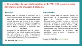 post
pandemic
empowerment
programme
Persefoni offre una soluzione all'avanguardia per la
divulgazione climatica e la contabilità del carbonio.
Grazie alle sue soluzioni Software-as-a-Service,
l'azienda consente alle imprese e alle istituzioni
finanziarie di soddisfare i requisiti di divulgazione
climatica degli stakeholder e delle normative con
livelli di fiducia, trasparenza e semplicità senza
precedenti.
Sfruttando la sua piattaforma ERP of Climate™,
Persefoni offre una visione completa e unificata dei
dati sul carbonio in tutta l'organizzazione,
consentendo agli utenti di gestire le transazioni e
l'inventario del carbonio con la massima efficienza.
Per saperne di più Persefoni
Carbon Cockpit
Il Carbon Cockpit offre un software avanzato di
gestione della CO2 che sta guidando la transizione
verso la neutralità del carbonio.
Questo prodotto innovativo fornisce un insieme di
strumenti completo e intuitivo per misurare
l'impronta di carbonio (incluso l'ambito 1,2,3),
pianificare una strategia di riduzione del carbonio,
implementare azioni personalizzabili per ridurre le
emissioni, rendicontare le prestazioni agli
stakeholder esterni e interni e compensare le
emissioni rimanenti.
Per saperne di più about Carbon Cockpit
1. Strumenti per la sostenibilità digitale delle PMI - ESG e monitoraggio
dell’impatto delle emissioni di carbonio
Persefoni Carbon Cockpit
 