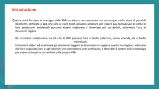 post
pandemic
empowerment
programme
Introduzione
Questa unità fornisce ai manager delle PMI un elenco non esaustivo ma comunque molto ricco di possibili
strumenti, software e app che loro o i loro team possono utilizzare per essere più consapevoli di come le
loro prestazioni ambientali possono essere migliorate / diventare più sostenibili, attraverso l'uso di
strumenti digitali.
Gli strumenti considerano sia ciò che le PMI possono fare a livello collettivo, come azienda, sia a livello
individuale.
Invitiamo I lettori ad esaminare gli strumenti, leggere le descrizioni e scegliere quelli che meglio si adattano
alle loro organizzazioni e agli obiettivi che potrebbero aver prefissato, e sfruttare il potere della tecnologia
per avere un impatto sostenibile sulla propria PMI.
 