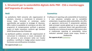 post
pandemic
empowerment
programme
La piattaforma Net0 consente alle organizzazioni di
calcolare, misurare e monitorare le emissioni in
tempo reale, fornendo al contempo analisi
approfondite per guidare le strategie di riduzione.
Offre inoltre la possibilità di contribuire ad oltre 140
programmi di compensazione verificati e generare
report di livello investitore conformi agli standard
GHGP (Greenhouse Gas Protocols).
La dashboard pubblica consente alle organizzazioni di
comunicare le milestones e creare simulazioni del
loro percorso a zero emissioni nette con l'analisi
predittiva. I certificati e i badge carbon neutral creati
forniscono una certificazione immediata.
Per saperne di più Net0
Ecometrica
Il software di reporting sulla sostenibilità di Ecometrica
è una soluzione completa per la contabilità
ambientale e la gestione della sostenibilità, che offre
un approccio end-to-end. È ampiamente adottato
dalle principali società globali per la sua capacità di
raccogliere e analizzare diversi dati georeferenziati,
fornendo una ricchezza di preziose informazioni oltre
al tradizionale reporting di sostenibilità, inclusi
indicatori aziendali chiave come acqua, foreste e
biodiversità.
Per saperne di più Ecometrica
1. Strumenti per la sostenibilità digitale delle PMI - ESG e monitoraggio
dell'impronta di carbonio
Net0 Ecometrica
 