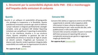 post
pandemic
empowerment
programme
Quentic è un software di sostenibilità all'avanguardia
che privilegia la trasparenza e la flessibilità. Questa
piattaforma innovativa consente agli utenti di definire
i propri indicatori e integrare perfettamente cataloghi
completi, come gli standard GRI (Global Reporting
Initiative), per semplificare il reporting di sostenibilità.
Con la sua interfaccia intuitiva e la sua struttura
chiara, Quentic semplifica la gestione dei dati di
sostenibilità ed elimina la necessità di fogli di calcolo
ed elenchi contorti. Progettato per funzionare in
diverse sedi, Quentic rende la gestione integrata della
sostenibilità una realtà per le organizzazioni di tutte le
dimensioni.
Per saperne di più Quentic
Convene ESG
Convene ESG adotta un approccio end-to-end all'ESG,
supportando le aziende nella mappatura delle
informazioni in base a diverse disposizioni, nel
benchmarking tra pari, nella raccolta dei dati, nella
pubblicazione e nella verificabilità.
Convene ESG consente ai leader di avere il controllo
dell'intero processo di reporting ESG senza la
complessità necessaria per gestire e raggiungere
meglio gli obiettivi ESG.
Per saperne di più Convene ESG
1. Strumenti per la sostenibilità digitale delle PMI - ESG e monitoraggio
dell’impatto delle emissioni di carbonio
Quentic Convene ESG
 