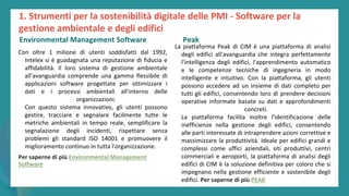 post
pandemic
empowerment
programme
Con oltre 1 milione di utenti soddisfatti dal 1992,
Intelex si è guadagnata una reputazione di fiducia e
affidabilità. Il loro sistema di gestione ambientale
all'avanguardia comprende una gamma flessibile di
applicazioni software progettate per ottimizzare i
dati e i processi ambientali all'interno delle
organizzazioni.
Con questo sistema innovativo, gli utenti possono
gestire, tracciare e segnalare facilmente tutte le
metriche ambientali in tempo reale, semplificare la
segnalazione degli incidenti, rispettare senza
problemi gli standard ISO 14001 e promuovere il
miglioramento continuo in tutta l'organizzazione.
Per saperne di più Environmental Management
Software
PEAK
La piattaforma Peak di CIM è una piattaforma di analisi
degli edifici all'avanguardia che integra perfettamente
l'intelligenza degli edifici, l'apprendimento automatico
e le competenze tecniche di ingegneria in modo
intelligente e intuitivo. Con la piattaforma, gli utenti
possono accedere ad un insieme di dati completo per
tutti gli edifici, consentendo loro di prendere decisioni
operative informate basate su dati e approfondimenti
concreti.
La piattaforma facilita inoltre l'identificazione delle
inefficienze nella gestione degli edifici, consentendo
alle parti interessate di intraprendere azioni correttive e
massimizzare la produttività. Ideale per edifici grandi e
complessi come uffici aziendali, siti produttivi, centri
commerciali e aeroporti, la piattaforma di analisi degli
edifici di CIM è la soluzione definitiva per coloro che si
impegnano nella gestione efficiente e sostenibile degli
edifici. Per saperne di più PEAK
1. Strumenti per la sostenibilità digitale delle PMI - Software per la
gestione ambientale e degli edifici
Environmental Management Software Peak
 