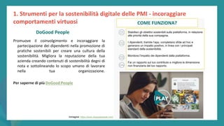post
pandemic
empowerment
programme
Promuove il coinvolgimento e incoraggiare la
partecipazione dei dipendenti nella promozione di
pratiche sostenibili per creare una cultura della
sostenibilità. Migliora la reputazione della tua
azienda creando contenuti di sostenibilità degni di
nota e sottolineando lo scopo umano di lavorare
nella tua organizzazione.
Per saperne di più DoGood People
1. Strumenti per la sostenibilità digitale delle PMI - incoraggiare
comportamenti virtuosi
DoGood People
Immagine: https://www.dogoodpeople.com/
COME FUNZIONA?
Stabilisci gli obiettivi sostenibili sulla piattaforma, in relazione
alle priorità della sua compagnia.
I dipendenti, tramite l’app, completano sfide ad hoc e
generano un impatto positivo, in linea con i principali
standard della sostenibilità.
Monitora l’impatto dei dipendenti dalla piattaforma.
Fai un rapporto sul tuo contributo e migliora la dimensione
non finanziaria del tuo rapporto.
 
