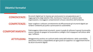 post
pandemic
empowerment
programme
CONOSCENZE:
Obiettivi formativi
Strumenti digitali per le imprese per promuovere la consapevolezza per il
raggiungimento degli obiettivi ESG, monitorare l'impronta di carbonio delle
organizzazioni, incoraggiare comportamenti virtuosi a beneficio dell'ambiente.
COMPETENZE: Saper scegliere e utilizzare correttamente ed efficacemente gli strumenti digitali per
rendere l'ambiente più pulito e promuovere la sostenibilità.
COMPORTAMENTI:
Padroneggiare determinati strumenti, essere in grado di utilizzare le giuste funzionalità,
essere in grado di spiegare le funzionalità ai colleghi e farli impegnare nell'utilizzo delle
app / software.
ATTITUDINI: Atteggiamento positivo nei confronti della tutela dell'ambiente e della sostenibilità,
attenzione al futuro e disponibilità ad agire grazie al supporto e ai suggerimenti forniti
da alcuni strumenti digitali.
 