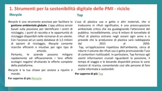 post
pandemic
empowerment
programme
iRecycle è uno strumento prezioso per facilitare la
gestione ambientale globale. L'app utilizza servizi
basati sulla posizione per identificare i centri di
riciclaggio, i punti di raccolta e le opportunità di
riciclaggio disponibili nelle vicinanze di un utente.
Con l'accesso ad un vasto database di 1,5 milioni
di opzioni di riciclaggio, iRecycle consente
ricerche efficienti e intuitive per ogni tipo di
articolo.
Pertanto, le aziende possono mitigare
rapidamente ed efficacemente i loro effetti
ecologici negativi sfruttando le offerte complete
della piattaforma.
iRecycle è la tua chiave per aiutare a ripulire il
mondo.
Per saperne di più iRecycle
1. Strumenti per la sostenibilità digitale delle PMI - riciclo
iRecycle
L'uso di plastica usa e getta e altri materiali, che si
traducono in rifiuti significativi, è una preoccupazione
ambientale critica che sta guadagnando l'attenzione del
pubblico. Incredibilmente, circa 8 milioni di tonnellate di
rifiuti di plastica entrano negli oceani ogni anno e si
prevede che la produzione di plastica sarà raddoppiata
dal 2015 al 2050.
Tap, un'applicazione rispettosa dell'ambiente, cerca di
ridurre il volume dei rifiuti usa e getta promuovendo l'uso
di contenitori riutilizzabili. In particolare, Tap fornisce agli
utenti informazioni cruciali riguardanti la posizione, il
tempo di viaggio e le bevande disponibili presso le varie
stazioni di ricarica, consentendo così alle persone di fare
scelte informate e sostenibili.
Per saperne di più Tap
Tap
 