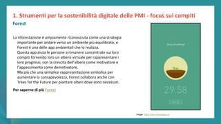 post
pandemic
empowerment
programme
La riforestazione è ampiamente riconosciuta come una strategia
importante per andare verso un ambiente più equilibrato, e
Forest è una delle app ambientali che lo realizza.
Questa app aiuta le persone a rimanere concentrate sui loro
compiti fornendo loro un albero virtuale per rappresentare i
loro progressi, con la crescita dell’albero come motivatore e
l’appassimento come demotivatore.
Ma più che una semplice rappresentazione simbolica per
aumentare la consapevolezza, Forest collabora anche con
Trees for the Future per piantare alberi dove sono necessari.
Per saperne di più Forest
1. Strumenti per la sostenibilità digitale delle PMI - focus sui compiti
Forest
Image: https://www.forestapp.cc/
 