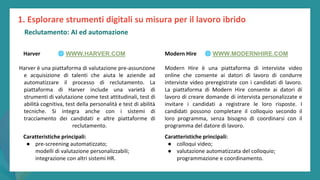 post
pandemic
empowerment
programme
Harver
Harver è una piattaforma di valutazione pre-assunzione
e acquisizione di talenti che aiuta le aziende ad
automatizzare il processo di reclutamento. La
piattaforma di Harver include una varietà di
strumenti di valutazione come test attitudinali, test di
abilità cognitiva, test della personalità e test di abilità
tecniche. Si integra anche con i sistemi di
tracciamento dei candidati e altre piattaforme di
reclutamento.
Modern Hire
Modern Hire è una piattaforma di interviste video
online che consente ai datori di lavoro di condurre
interviste video preregistrate con i candidati di lavoro.
La piattaforma di Modern Hire consente ai datori di
lavoro di creare domande di intervista personalizzate e
invitare i candidati a registrare le loro risposte. I
candidati possono completare il colloquio secondo il
loro programma, senza bisogno di coordinarsi con il
programma del datore di lavoro.
Caratteristiche principali:
● pre-screening automatizzato;
modelli di valutazione personalizzabili;
integrazione con altri sistemi HR.
Caratteristiche principali:
● colloqui video;
● valutazione automatizzata del colloquio;
programmazione e coordinamento.
1. Esplorare strumenti digitali su misura per il lavoro ibrido
🌐 WWW.HARVER.COM 🌐 WWW.MODERNHIRE.COM
Reclutamento: AI ed automazione
 