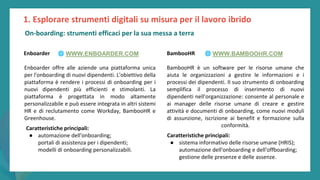 post
pandemic
empowerment
programme
Enboarder
Enboarder offre alle aziende una piattaforma unica
per l'onboarding di nuovi dipendenti. L'obiettivo della
piattaforma è rendere i processi di onboarding per i
nuovi dipendenti più efficienti e stimolanti. La
piattaforma è progettata in modo altamente
personalizzabile e può essere integrata in altri sistemi
HR e di reclutamento come Workday, BambooHR e
Greenhouse.
BambooHR
BambooHR è un software per le risorse umane che
aiuta le organizzazioni a gestire le informazioni e i
processi dei dipendenti. Il suo strumento di onboarding
semplifica il processo di inserimento di nuovi
dipendenti nell'organizzazione: consente al personale e
ai manager delle risorse umane di creare e gestire
attività e documenti di onboarding, come nuovi moduli
di assunzione, iscrizione ai benefit e formazione sulla
conformità.
Caratteristiche principali:
● automazione dell'onboarding;
portali di assistenza per i dipendenti;
modelli di onboarding personalizzabili.
Caratteristiche principali:
● sistema informativo delle risorse umane (HRIS);
automazione dell'onboarding e dell'offboarding;
gestione delle presenze e delle assenze.
1. Esplorare strumenti digitali su misura per il lavoro ibrido
🌐 WWW.ENBOARDER.COM 🌐 WWW.BAMBOOHR.COM
On-boarding: strumenti efficaci per la sua messa a terra
 