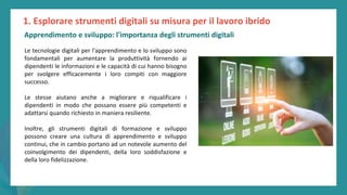 post
pandemic
empowerment
programme
Le tecnologie digitali per l'apprendimento e lo sviluppo sono
fondamentali per aumentare la produttività fornendo ai
dipendenti le informazioni e le capacità di cui hanno bisogno
per svolgere efficacemente i loro compiti con maggiore
successo.
Le stesse aiutano anche a migliorare e riqualificare i
dipendenti in modo che possano essere più competenti e
adattarsi quando richiesto in maniera resiliente.
Inoltre, gli strumenti digitali di formazione e sviluppo
possono creare una cultura di apprendimento e sviluppo
continui, che in cambio portano ad un notevole aumento del
coinvolgimento dei dipendenti, della loro soddisfazione e
della loro fidelizzazione.
1. Esplorare strumenti digitali su misura per il lavoro ibrido
Apprendimento e sviluppo: l'importanza degli strumenti digitali
 