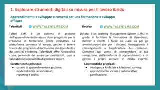 post
pandemic
empowerment
programme
TalentLMS
Talent LMS è un sistema di gestione
dell'apprendimento basato su cloud progettato per la
creazione di formazione online innovativa. La
piattaforma consente di creare, gestire e tenere
traccia dei programmi di formazione dei dipendenti e
dei corsi di e-learning. TalentLMS offre funzionalità
come contenuti del corso personalizzabili, quiz e
valutazioni e la possibilità di generare report.
Caratteristiche principali:
● sistemi di apprendimento e gestione;
modelli di corsi personalizzati;
reporting e analisi.
1. Esplorare strumenti digitali su misura per il lavoro ibrido
Docebo
Docebo è un Learning Management System (LMS) in
grado di facilitare la formazione di dipendenti,
partner e clienti. È facile da usare sia per gli
amministratori che per i discenti, incoraggiando il
coinvolgimento e lìapplicazione dei contenuti.
Consente agli utenti di comprendere la sua
navigazione, dell'interfaccia di apprendimento e di
gestire i propri account in modo esperto.
Caratteristiche principali:
● Intelligenza Artificiale e Machine Learning;
apprendimento sociale e collaborativo;
gamificazione.
🌐 WWW.TALENTLMS.COM 🌐 WWW.TALENTLMS.COM
Apprendimento e sviluppo: strumenti per una formazione e sviluppo
efficace
 