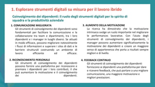 post
pandemic
empowerment
programme
1. COMUNICAZIONE MIGLIORATA
Gli strumenti di coinvolgimento dei dipendenti sono
fondamentali per facilitare la comunicazione e la
collaborazione tra team e dipartimenti, tra i loro
dipendenti e i manager in luoghi diversi. Se attuati
in modo efficace, possono migliorare notevolmente
i flussi di informazioni e superare i silos di dati e le
barriere strutturali costruendo un ambiente di
lavoro efficiente ed efficace.
2. RICONOSCIMENTO PERSONALE
Gli strumenti di coinvolgimento dei dipendenti
possono fornire una piattaforma per riconoscere e
premiare i dipendenti per i loro contributi, il che
può aumentare la motivazione e il coinvolgimento
dei dipendenti.
3. AUMENTO DELLA MOTIVAZIONE
La ricerca ha dimostrato che la motivazione
intrinseca svolge un ruolo importante nel migliorare
le performances lavorative. Con l'aiuto degli
strumenti di coinvolgimento dei dipendenti, i
manager possono aumentare significativamente la
motivazione dei dipendenti e creare un maggiore
senso di appartenenza che porta a risultati sempre
migliori e di livello.
4. FEEDBACK CONTINUO
Gli strumenti di coinvolgimento dei dipendenti
forniscono ai dipendenti una piattaforma per dare
e ricevere feedback, che può portare a una migliore
comunicazione, una maggiore motivazione e
migliori prestazioni.
1. Esplorare strumenti digitali su misura per il lavoro ibrido
Coinvolgimento dei dipendenti: il ruolo degli strumenti digitali per lo spirito di
squadra e la produttività aziendale
 