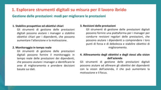 post
pandemic
empowerment
programme
1. Stabilire prospettive ed obiettivi chiari
Gli strumenti di gestione delle prestazioni
digitali possono aiutare i manager a stabilire
obiettivi chiari per i dipendenti, che possono
aumentare l'attenzione e la motivazione.
2. Monitoraggio in tempo reale
Gli strumenti di gestione delle prestazioni
digitali possono fornire il monitoraggio in
tempo reale delle prestazioni dei dipendenti,
che possono aiutare i manager a identificare le
aree di miglioramento e prendere decisioni
basate sui dati.
3. Revisioni delle prestazioni
Gli strumenti di gestione delle prestazioni digitali
possono fornire una piattaforma per i manager per
condurre revisioni regolari delle prestazioni, che
possono aiutare i dipendenti a comprendere i loro
punti di forza e di debolezza e stabilire obiettivi di
miglioramento.
4. Allineamento degli obiettivi e degli stessi alla vision
dell'azienda
Gli strumenti di gestione delle prestazioni digitali
possono aiutare ad allineare gli obiettivi dei dipendenti
con la vision dell'azienda, il che può aumentare la
motivazione e il focus.
1. Esplorare strumenti digitali su misura per il lavoro ibrido
Gestione delle prestazioni: modi per migliorare le prestazioni
 