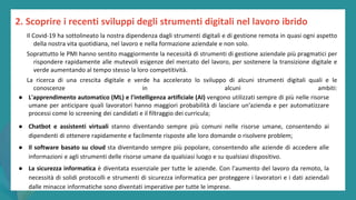 post
pandemic
empowerment
programme
● L'apprendimento automatico (ML) e l'intelligenza artificiale (AI) vengono utilizzati sempre di più nelle risorse
umane per anticipare quali lavoratori hanno maggiori probabilità di lasciare un'azienda e per automatizzare
processi come lo screening dei candidati e il filtraggio dei curricula;
● Chatbot e assistenti virtuali stanno diventando sempre più comuni nelle risorse umane, consentendo ai
dipendenti di ottenere rapidamente e facilmente risposte alle loro domande o risolvere problem;
● Il software basato su cloud sta diventando sempre più popolare, consentendo alle aziende di accedere alle
informazioni e agli strumenti delle risorse umane da qualsiasi luogo e su qualsiasi dispositivo.
● La sicurezza informatica è diventata essenziale per tutte le aziende. Con l'aumento del lavoro da remoto, la
necessità di solidi protocolli e strumenti di sicurezza informatica per proteggere i lavoratori e i dati aziendali
dalle minacce informatiche sono diventati imperative per tutte le imprese.
2. Scoprire i recenti sviluppi degli strumenti digitali nel lavoro ibrido
Il Covid-19 ha sottolineato la nostra dipendenza dagli strumenti digitali e di gestione remota in quasi ogni aspetto
della nostra vita quotidiana, nel lavoro e nella formazione aziendale e non solo.
Soprattutto le PMI hanno sentito maggiormente la necessità di strumenti di gestione aziendale più pragmatici per
rispondere rapidamente alle mutevoli esigenze del mercato del lavoro, per sostenere la transizione digitale e
verde aumentando al tempo stesso la loro competitività.
La ricerca di una crescita digitale e verde ha accelerato lo sviluppo di alcuni strumenti digitali quali e le
conoscenze in alcuni ambiti:
 