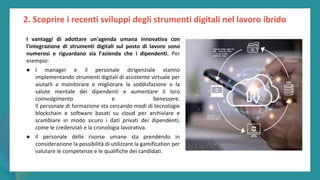 post
pandemic
empowerment
programme
I vantaggi di adottare un'agenda umana innovativa con
l'integrazione di strumenti digitali sul posto di lavoro sono
numerosi e riguardano sia l’azienda che i dipendenti. Per
esempio:
● I manager e il personale dirigenziale stanno
implementando strumenti digitali di assistente virtuale per
aiutarli a monitorare e migliorare la soddisfazione e la
salute mentale dei dipendenti e aumentare il loro
coinvolgimento e benessere.
Il personale di formazione sta cercando modi di tecnologie
blockchain e software basati su cloud per archiviare e
scambiare in modo sicuro i dati privati dei dipendenti,
come le credenziali e la cronologia lavorativa.
● Il personale delle risorse umane sta prendendo in
considerazione la possibilità di utilizzare la gamification per
valutare le competenze e le qualifiche dei candidati.
2. Scoprire i recenti sviluppi degli strumenti digitali nel lavoro ibrido
 