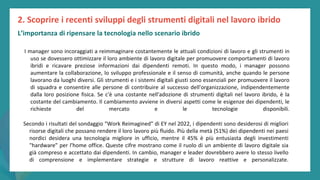 post
pandemic
empowerment
programme
I manager sono incoraggiati a reimmaginare costantemente le attuali condizioni di lavoro e gli strumenti in
uso se dovessero ottimizzare il loro ambiente di lavoro digitale per promuovere comportamenti di lavoro
ibridi e ricavare preziose informazioni dai dipendenti remoti. In questo modo, i manager possono
aumentare la collaborazione, lo sviluppo professionale e il senso di comunità, anche quando le persone
lavorano da luoghi diversi. Gli strumenti e i sistemi digitali giusti sono essenziali per promuovere il lavoro
di squadra e consentire alle persone di contribuire al successo dell'organizzazione, indipendentemente
dalla loro posizione fisica. Se c'è una costante nell'adozione di strumenti digitali nel lavoro ibrido, è la
costante del cambiamento. Il cambiamento avviene in diversi aspetti come le esigenze dei dipendenti, le
richieste del mercato e le tecnologie disponibili.
2. Scoprire i recenti sviluppi degli strumenti digitali nel lavoro ibrido
Secondo i risultati del sondaggio "Work Reimagined" di EY nel 2022, i dipendenti sono desiderosi di migliori
risorse digitali che possano rendere il loro lavoro più fluido. Più della metà (51%) dei dipendenti nei paesi
nordici desidera una tecnologia migliore in ufficio, mentre il 45% è più entusiasta degli investimenti
"hardware" per l'home office. Queste cifre mostrano come il ruolo di un ambiente di lavoro digitale sia
già compreso e accettato dai dipendenti. In cambio, manager e leader dovrebbero avere lo stesso livello
di comprensione e implementare strategie e strutture di lavoro reattive e personalizzate.
L’importanza di ripensare la tecnologia nello scenario ibrido
 