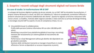 post
pandemic
empowerment
programme
Lo sviluppo del business digitale è guidato da alcune aziende, tra cui SAP. SAP ha introdotto SuccessFactors, il
proprio sistema HR basato su cloud, nel 2015 con l'obiettivo di "ridurre la complessità, aumentare l'efficacia e
produrre soluzioni per la massima soddisfazione del cliente". Questo ha segnato un'enorme rivoluzione nelle
risorse umane. La modifica, motivata dalle esigenze aziendali, è stata costruita sui principi del design thinking.
La tecnologia cloud di SAP ha coperto 13 aree di competenza chiave, tra cui:
1) Una piattaforma per la collaborazione;
Profilo delle persone (sistema informativo HR con oltre 100.000 profili
attivi);
Marketing e assunzioni (una piattaforma globale di sourcing e recruiting);
Gestione del reclutamento (un sistema globale di tracciamento dei
candidati);
Performance e Goal Management (allinea gli obiettivi dei dipendenti con
gli obiettivi aziendali);
Gestione delle retribuzioni (consente ai manager di pianificare in modo
efficiente e fornire ai dipendenti un accesso trasparente ai premi);
2. Scoprire i recenti sviluppi degli strumenti digitali nel lavoro ibrido
Un caso di studio: la trasformazione HR di SAP
 