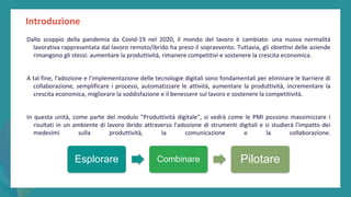 post
pandemic
empowerment
programme
Introduzione
Dallo scoppio della pandemia da Covid-19 nel 2020, il mondo del lavoro è cambiato: una nuova normalità
lavorativa rappresentata dal lavoro remoto/ibrido ha preso il sopravvento. Tuttavia, gli obiettivi delle aziende
rimangono gli stessi: aumentare la produttività, rimanere competitivi e sostenere la crescita economica.
A tal fine, l'adozione e l'implementazione delle tecnologie digitali sono fondamentali per eliminare le barriere di
collaborazione, semplificare i processi, automatizzare le attività, aumentare la produttività, incrementare la
crescita economica, migliorare la soddisfazione e il benessere sul lavoro e sostenere la competitività.
In questa unità, come parte del modulo "Produttività digitale", si vedrà come le PMI possono massimizzare i
risultati in un ambiente di lavoro ibrido attraverso l'adozione di strumenti digitali e si studierà l'impatto dei
medesimi sulla produttività, la comunicazione e la collaborazione.
Esplorare Combinare Pilotare
 