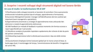 post
pandemic
empowerment
programme
7) Pianificazione dello sviluppo (consente ai lavoratori di controllare il loro avanzamento
professionale includendo qualsiasi tipo di sviluppo, apprendimento e formazione);
8) Succession Management (assiste i manager nell'identificazione dei loro sostituti per
importanti lavori manageriali e specialistici);
9) Apprendimento (incentrato su strategie di apprendimento miste utilizzando libri
elettronici e moduli di apprendimento elettronico);
10) 360 Feedback (un metodo di feedback in qualsiasi momento che fornisce accesso a
report approfonditi per il personale);
11) Workforce analytics (è possibile rispondere rapidamente alle richieste di dati da parte
dei partner commerciali);
12) Onboarding (supervisiona tutte le attività post-assunzione e day-one delle reclute
SAP);
13) SuccessFactors Employee Central (soluzioni globali per le risorse umane di base, le
buste paga cloud, il monitoraggio del tempo, l'amministrazione dei benefit e l'erogazione
dei servizi HR).
2. Scoprire i recenti sviluppi degli strumenti digitali nel lavoro ibrido
Un caso di studio: la trasformazione HR di SAP
 