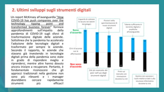 post
pandemic
empowerment
programme
2. Ultimi sviluppi sugli strumenti digitali
Un report McKinsey all'avanguardia "How
COVID-19 has push companies over the
technology tipping point and
transformed business forever" fornisce
approfondimenti sull'impatto della
pandemia di COVID-19 sugli sforzi di
trasformazione digitale delle aziende.
Sottolinea che la pandemia ha accelerato
l'adozione delle tecnologie digitali e
trasformato per sempre le aziende.
Secondo il rapporto, le aziende che
stavano già investendo in tecnologie
digitali prima della pandemia sono state
in grado di rispondere meglio e
riprendersi, mentre altre hanno dovuto
ancora iniziare a recuperare. Pertanto, è
fondamentale riconoscere che gli
approcci tradizionali nella gestione non
sono più rilevanti e i manager
dovrebbero cercare rapidamente
strumenti più efficaci!
Capacità di colmare
le lacune nei talenti
tecnologici
Pionieri nella
sperimentazione di
nuovi strumenti
digitali
Già più avanzato dei
peer nell'uso degli
strumenti digitali
Primi sul
mercato con
innovazioni
durante la crisi
Talento sufficiente in
tecniche digitali e
analitiche
all'avanguardia
Gestire con successo i
rischi relativi ai dati e alla
sicurezza informatica
durante la crisi
Chi è d’accordo
con le
affermazioni
Non sono
d’accordo
Sono
d’accordo
 