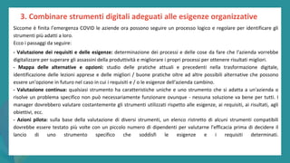 post
pandemic
empowerment
programme
Siccome è finita l’emergenza COVID le aziende ora possono seguire un processo logico e regolare per identificare gli
strumenti più adatti a loro.
Ecco i passaggi da seguire:
- Valutazione dei requisiti e delle esigenze: determinazione dei processi e delle cose da fare che l'azienda vorrebbe
digitalizzare per superare gli assassini della produttività e migliorare i propri processi per ottenere risultati migliori.
- Mappa delle alternative e opzioni: studio delle pratiche attuali e precedenti nella trasformazione digitale,
identificazione delle lezioni apprese e delle migliori / buone pratiche oltre ad altre possibili alternative che possono
essere un'opzione in futuro nel caso in cui i requisiti e / o le esigenze dell'azienda cambino.
- Valutazione continua: qualsiasi strumento ha caratteristiche uniche e uno strumento che si adatta a un'azienda o
risolve un problema specifico non può necessariamente funzionare ovunque - nessuna soluzione va bene per tutti. I
manager dovrebbero valutare costantemente gli strumenti utilizzati rispetto alle esigenze, ai requisiti, ai risultati, agli
obiettivi, ecc.
- Azioni pilota: sulla base della valutazione di diversi strumenti, un elenco ristretto di alcuni strumenti compatibili
dovrebbe essere testato più volte con un piccolo numero di dipendenti per valutarne l'efficacia prima di decidere il
lancio di uno strumento specifico che soddisfi le esigenze e i requisiti determinati.
3. Combinare strumenti digitali adeguati alle esigenze organizzative
 