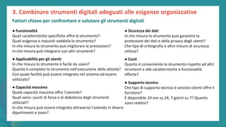 post
pandemic
empowerment
programme
● Funzionalità
Quali caratteristiche specifiche offre lo strumento?
Quali esigenze e requisiti soddisfa lo strumento?
In che misura lo strumento può migliorare le prestazioni?
In che misura può integrarsi con altri strumenti?
● Applicabilità per gli utenti
In che misura lo strumento è facile da usare?
Quanto è completo lo strumento nell'esecuzione delle attività?
Con quale facilità può essere integrato nel sistema ed essere
utilizzato?
● Capacità massima
Quale capacità massima offre l'utensile?
Quali sono i punti di forza e di debolezza degli strumenti
utilizzati?
In che misura può essere integrato attraverso l'azienda in diversi
dipartimenti e team?
● Sicurezza dei dati
In che misura lo strumento può garantire la
protezione dei dati e della privacy degli utenti?
Che tipo di crittografia e altre misure di sicurezza
utilizza?
● Costi
Quanto è conveniente lo strumento rispetto ad altri
strumenti e alle caratteristiche e funzionalità
offerte?
● Supporto tecnico
Che tipo di supporto tecnico e servizio clienti offre il
fornitore?
È disponibile 24 ore su 24, 7 giorni su 7? Quanto
sono reattivi?
3. Combinare strumenti digitali adeguati alle esigenze organizzative
Fattori chiave per confrontare e valutare gli strumenti digitali
 